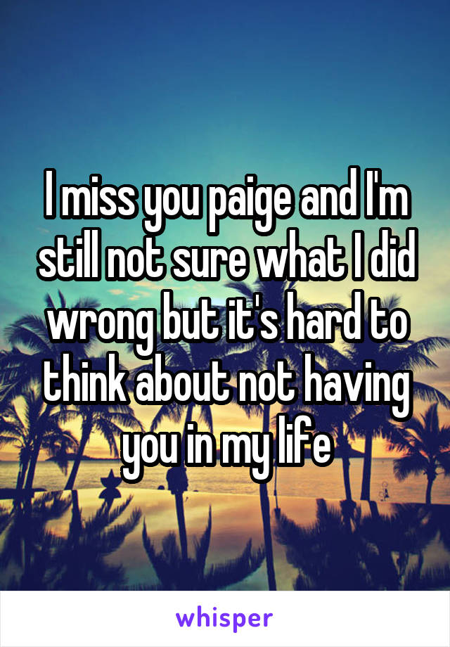 I miss you paige and I'm still not sure what I did wrong but it's hard to think about not having you in my life