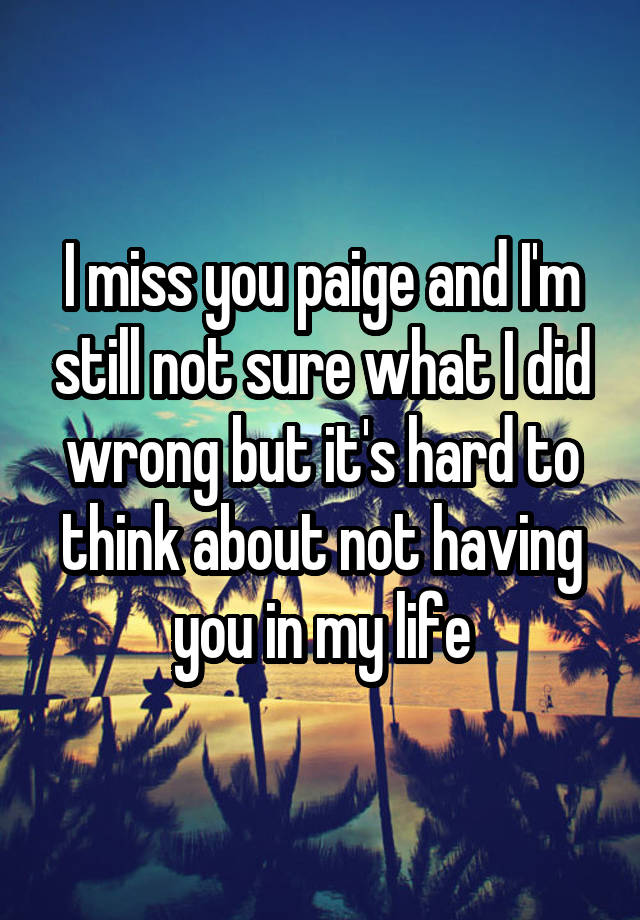 I miss you paige and I'm still not sure what I did wrong but it's hard to think about not having you in my life