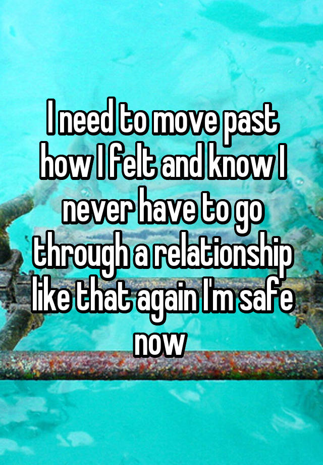 I need to move past how I felt and know I never have to go through a relationship like that again I'm safe now 