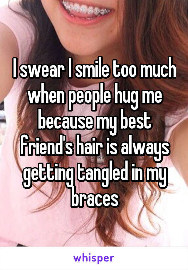 I swear I smile too much when people hug me because my best friend's hair is always getting tangled in my braces