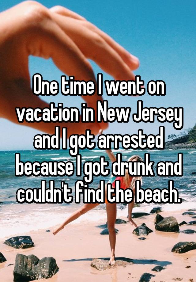 One time I went on vacation in New Jersey and I got arrested because I got drunk and couldn't find the beach.