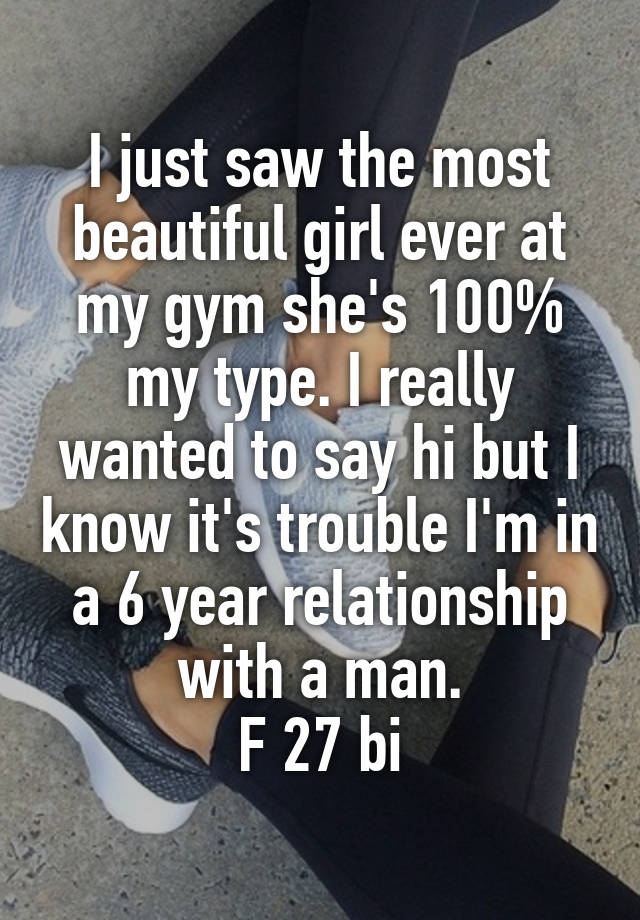 I just saw the most beautiful girl ever at my gym she's 100% my type. I really wanted to say hi but I know it's trouble I'm in a 6 year relationship with a man.
F 27 bi