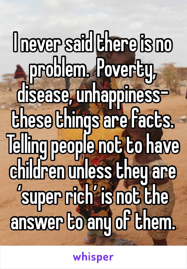 I never said there is no problem.  Poverty, disease, unhappiness- these things are facts.  Telling people not to have children unless they are ‘super rich’ is not the answer to any of them.