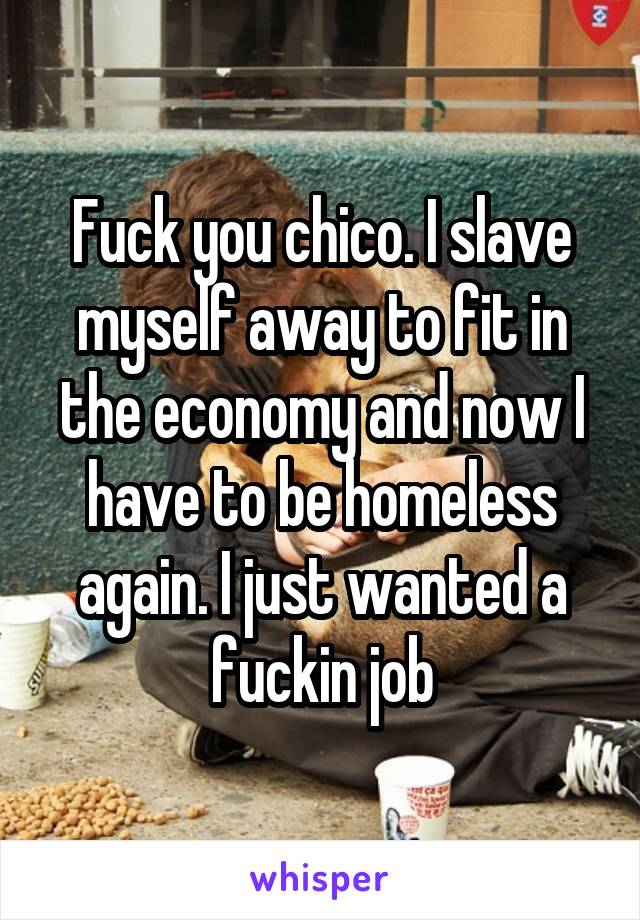 Fuck you chico. I slave myself away to fit in the economy and now I have to be homeless again. I just wanted a fuckin job