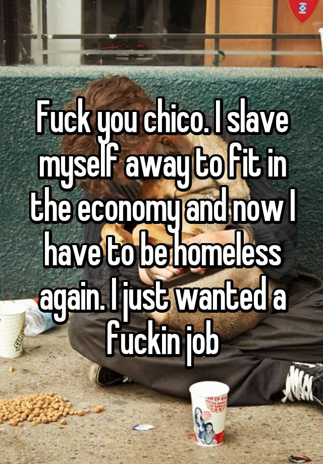 Fuck you chico. I slave myself away to fit in the economy and now I have to be homeless again. I just wanted a fuckin job