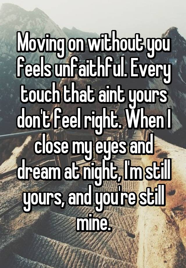 Moving on without you feels unfaithful. Every touch that aint yours don't feel right. When I close my eyes and dream at night, I'm still yours, and you're still mine.