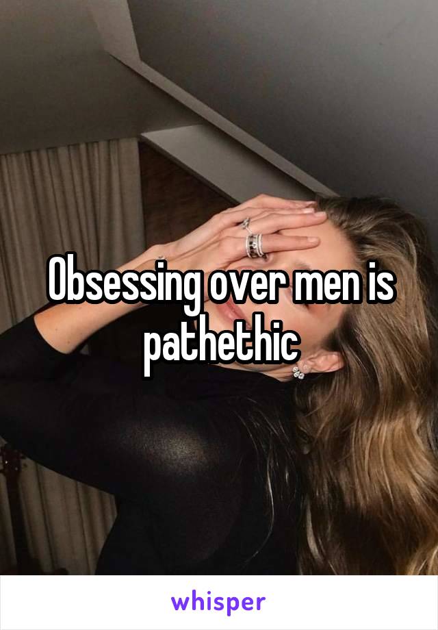 Obsessing over men is pathethic