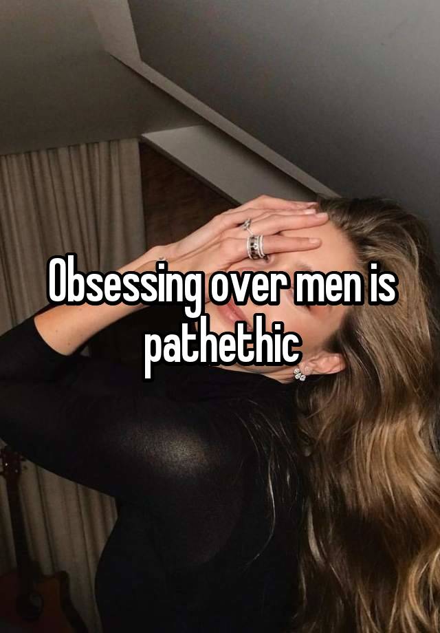 Obsessing over men is pathethic