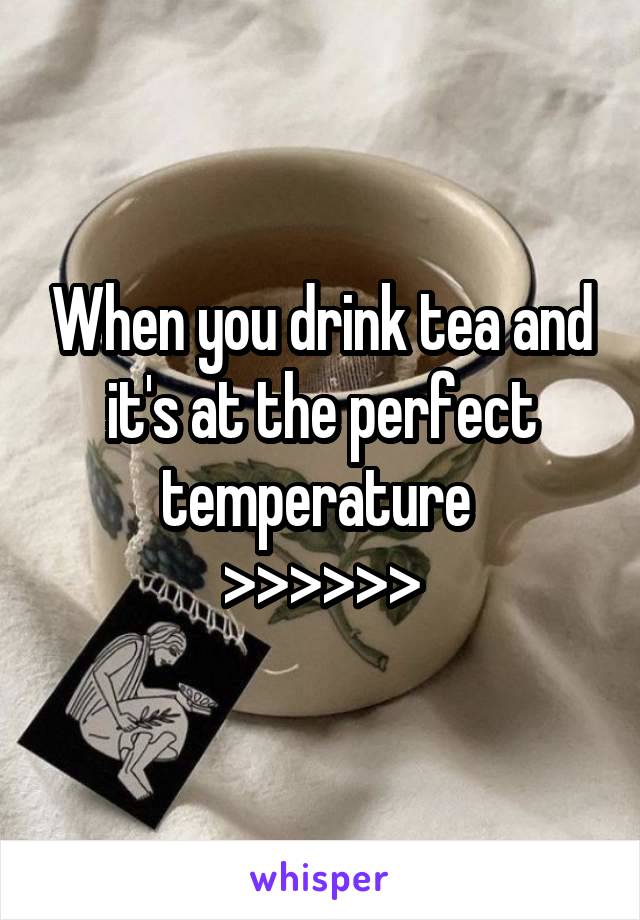 When you drink tea and it's at the perfect temperature 
>>>>>>