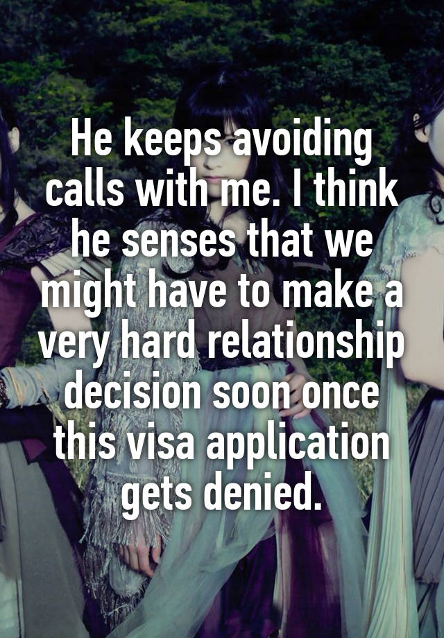 He keeps avoiding calls with me. I think he senses that we might have to make a very hard relationship decision soon once this visa application gets denied.