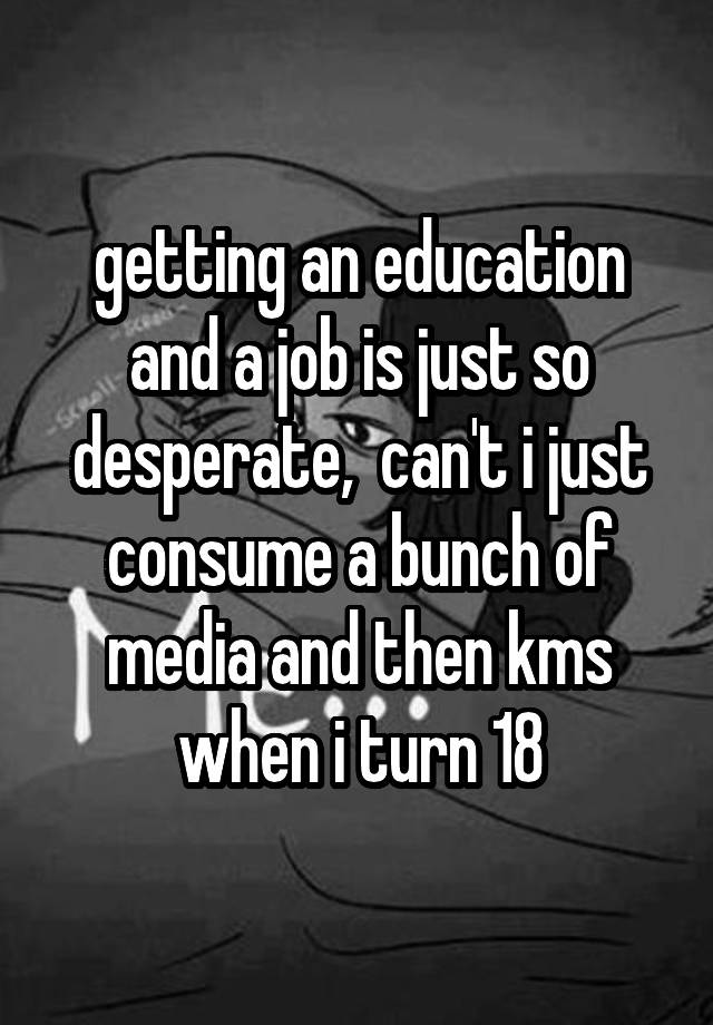 getting an education and a job is just so desperate,  can't i just consume a bunch of media and then kms when i turn 18