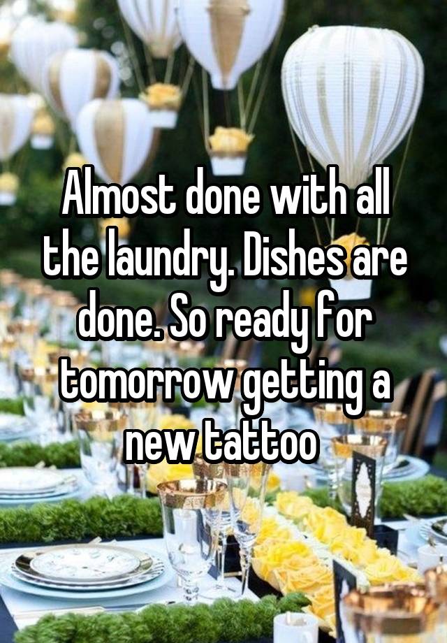 Almost done with all the laundry. Dishes are done. So ready for tomorrow getting a new tattoo 