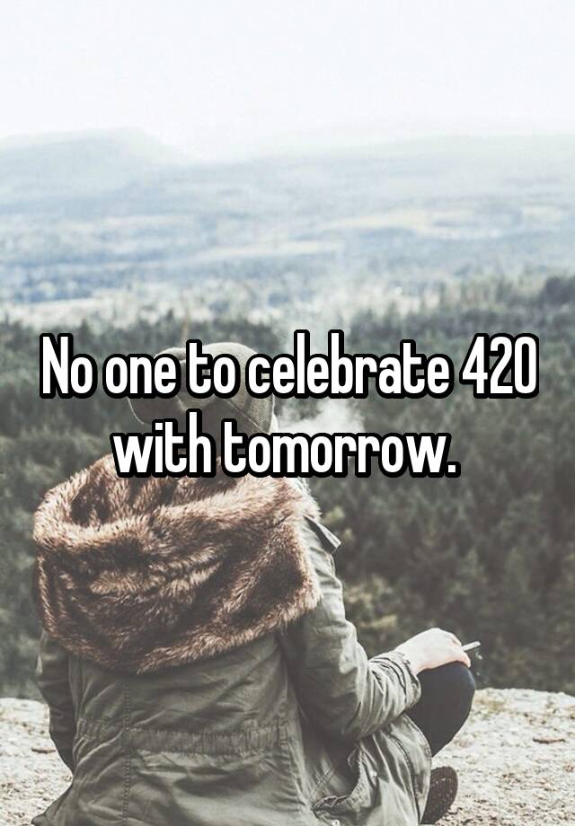 No one to celebrate 420 with tomorrow. 