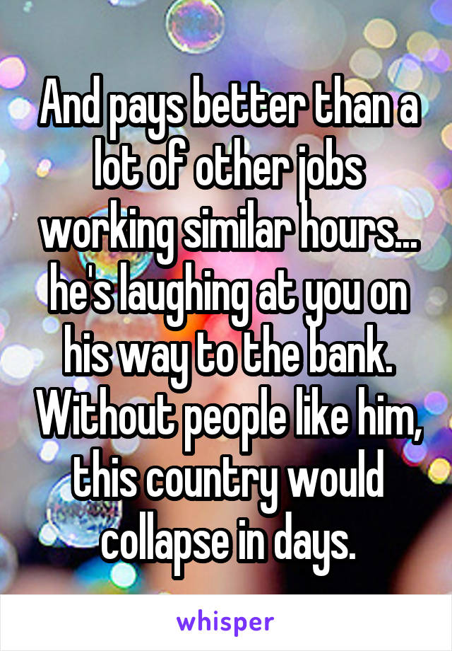 And pays better than a lot of other jobs working similar hours... he's laughing at you on his way to the bank. Without people like him, this country would collapse in days.