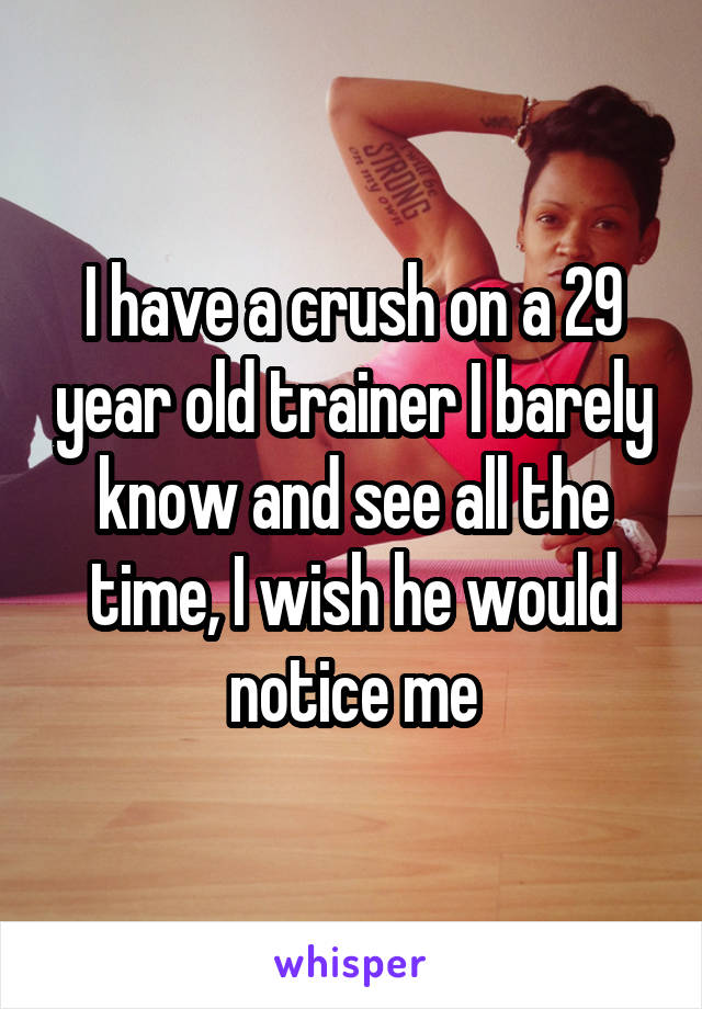 I have a crush on a 29 year old trainer I barely know and see all the time, I wish he would notice me