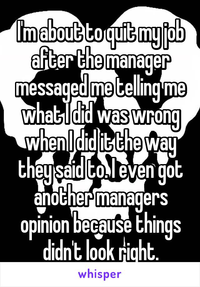 I'm about to quit my job after the manager messaged me telling me what I did was wrong when I did it the way they said to. I even got another managers opinion because things didn't look right.