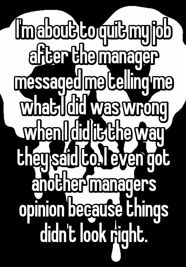 I'm about to quit my job after the manager messaged me telling me what I did was wrong when I did it the way they said to. I even got another managers opinion because things didn't look right.