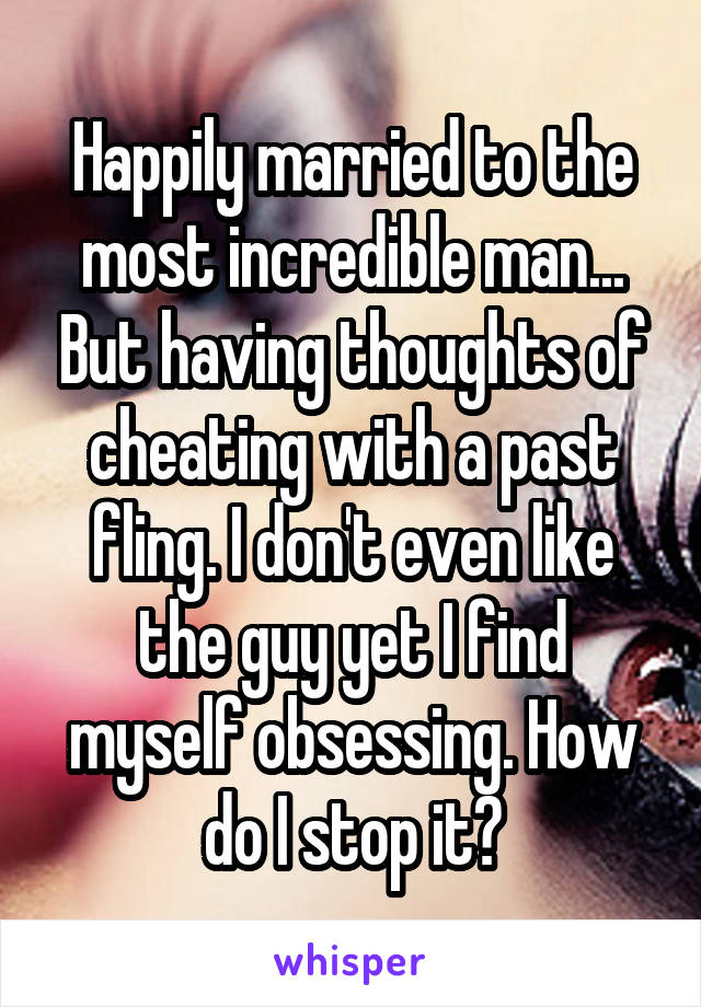 Happily married to the most incredible man... But having thoughts of cheating with a past fling. I don't even like the guy yet I find myself obsessing. How do I stop it?