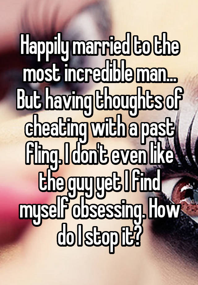 Happily married to the most incredible man... But having thoughts of cheating with a past fling. I don't even like the guy yet I find myself obsessing. How do I stop it?