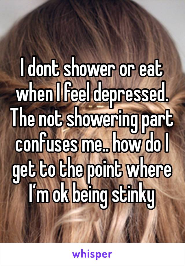 I dont shower or eat when I feel depressed. The not showering part confuses me.. how do I get to the point where I’m ok being stinky