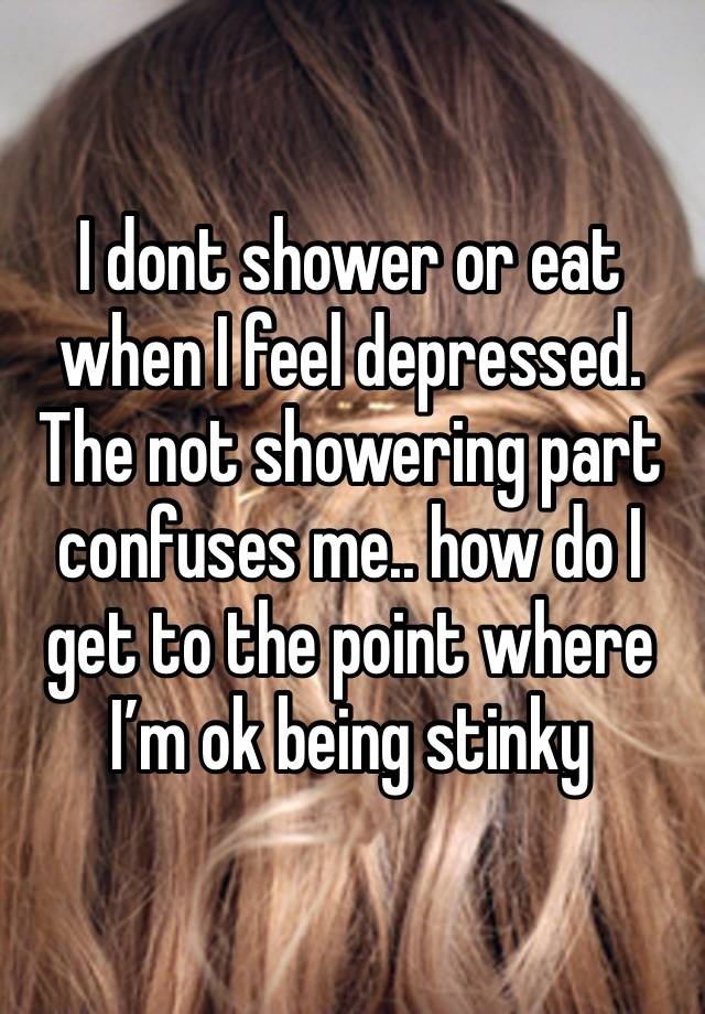 I dont shower or eat when I feel depressed. The not showering part confuses me.. how do I get to the point where I’m ok being stinky