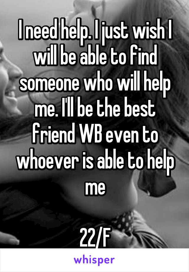 I need help. I just wish I will be able to find someone who will help me. I'll be the best friend WB even to whoever is able to help me

22/F