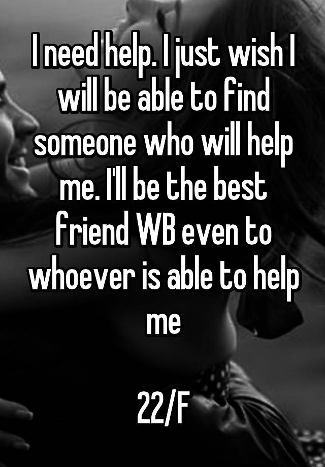 I need help. I just wish I will be able to find someone who will help me. I'll be the best friend WB even to whoever is able to help me

22/F