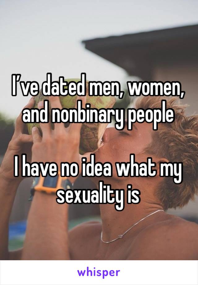 I’ve dated men, women, and nonbinary people 

I have no idea what my sexuality is 