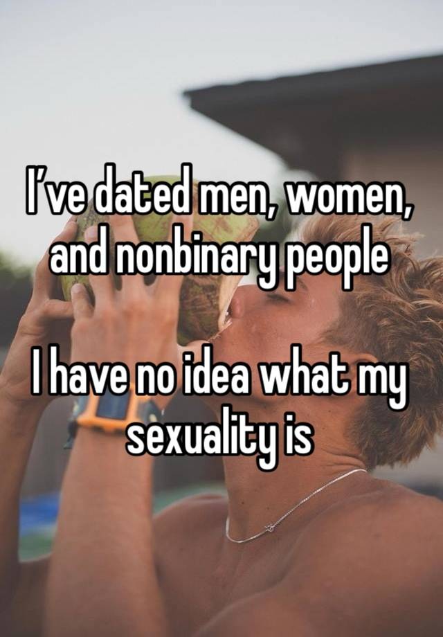 I’ve dated men, women, and nonbinary people 

I have no idea what my sexuality is 