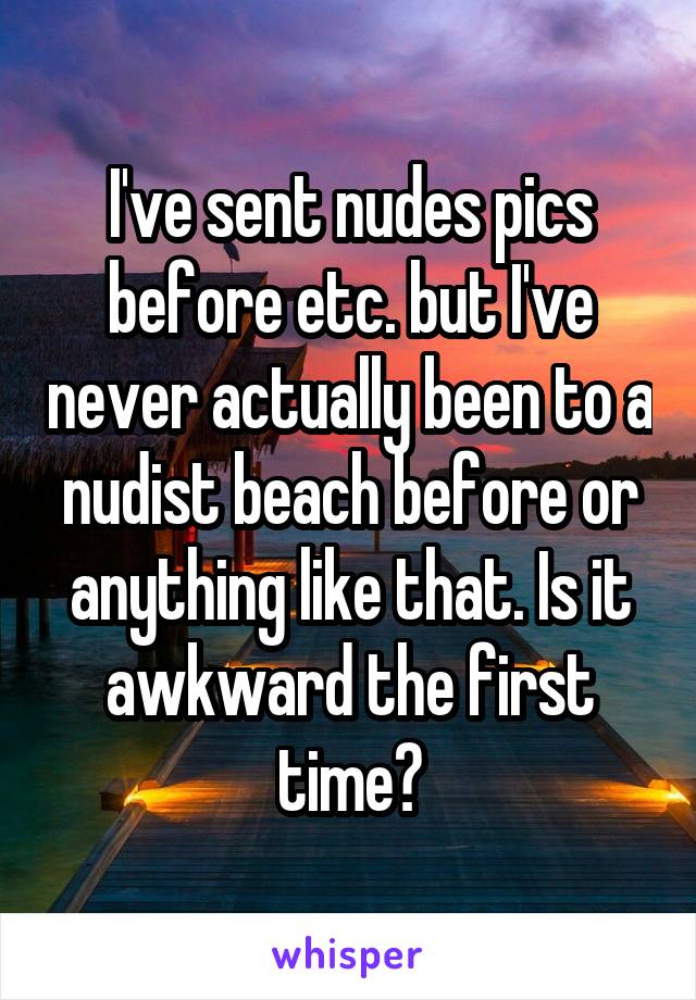 I've sent nudes pics before etc. but I've never actually been to a nudist beach before or anything like that. Is it awkward the first time?