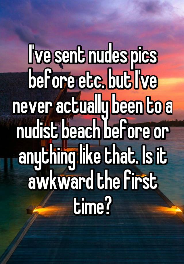 I've sent nudes pics before etc. but I've never actually been to a nudist beach before or anything like that. Is it awkward the first time?