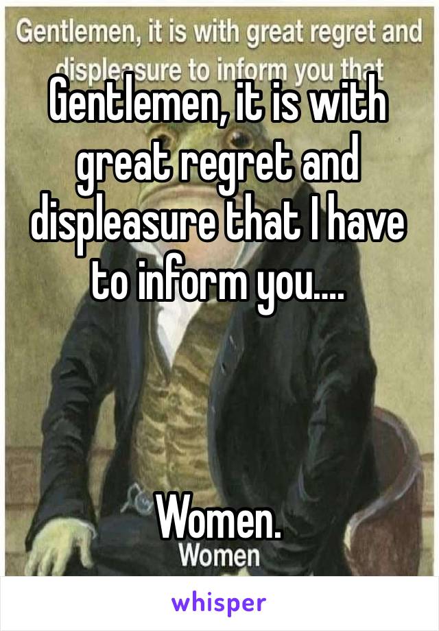 Gentlemen, it is with great regret and displeasure that I have to inform you….



Women. 