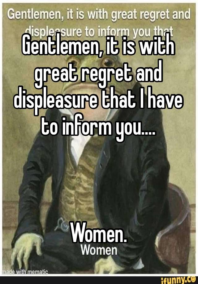 Gentlemen, it is with great regret and displeasure that I have to inform you….



Women. 