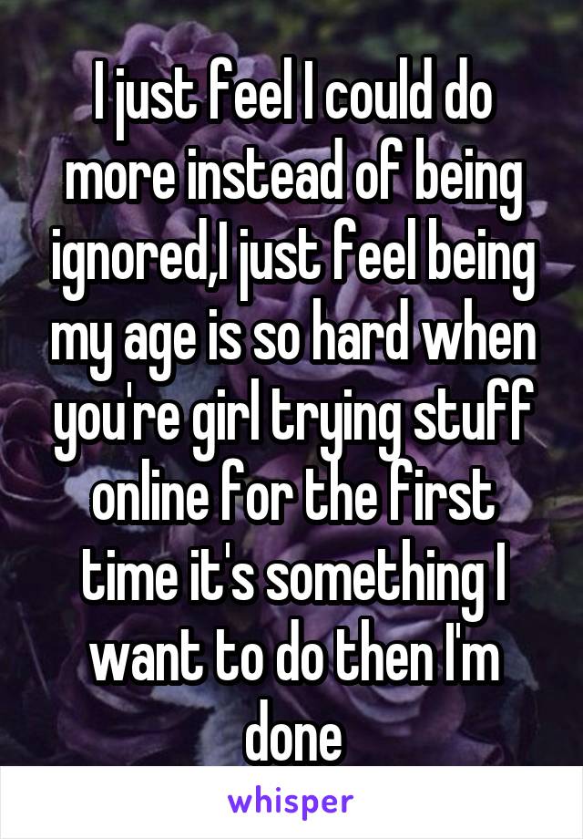 I just feel I could do more instead of being ignored,I just feel being my age is so hard when you're girl trying stuff online for the first time it's something I want to do then I'm done