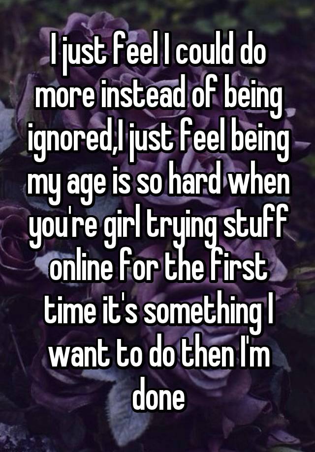 I just feel I could do more instead of being ignored,I just feel being my age is so hard when you're girl trying stuff online for the first time it's something I want to do then I'm done