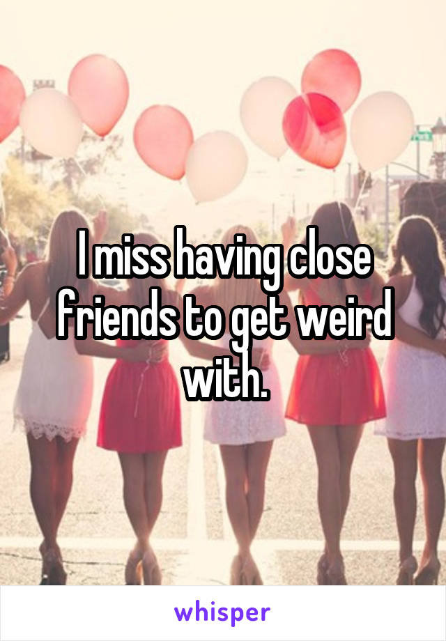 I miss having close friends to get weird with.