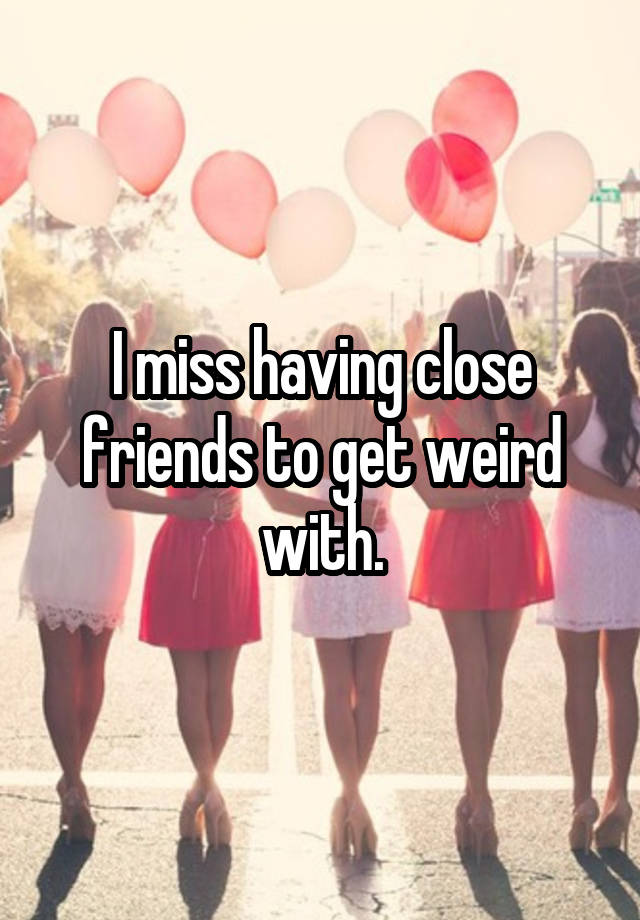 I miss having close friends to get weird with.