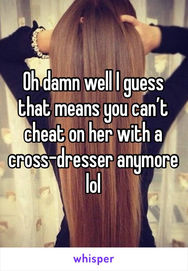 Oh damn well I guess that means you can’t cheat on her with a cross-dresser anymore lol