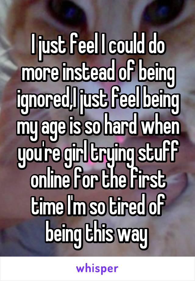 I just feel I could do more instead of being ignored,I just feel being my age is so hard when you're girl trying stuff online for the first time I'm so tired of being this way 