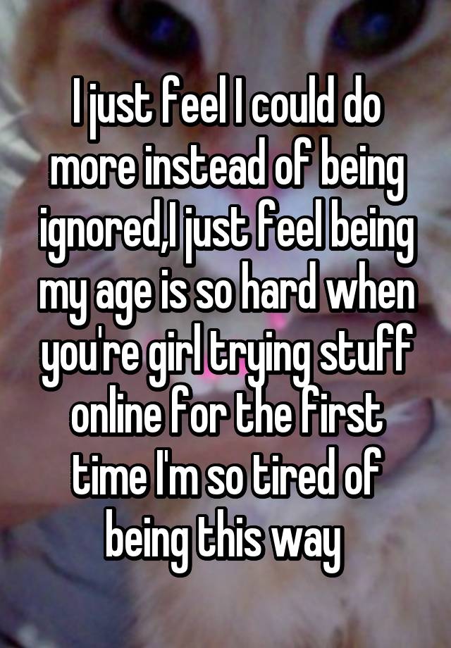 I just feel I could do more instead of being ignored,I just feel being my age is so hard when you're girl trying stuff online for the first time I'm so tired of being this way 