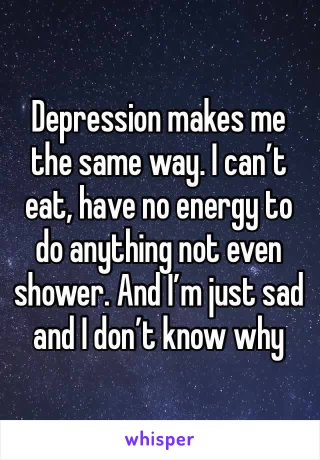 Depression makes me the same way. I can’t eat, have no energy to do anything not even shower. And I’m just sad and I don’t know why