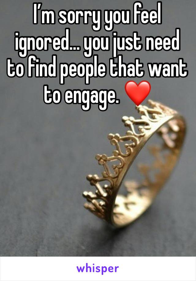 I’m sorry you feel ignored… you just need to find people that want to engage. ❤️