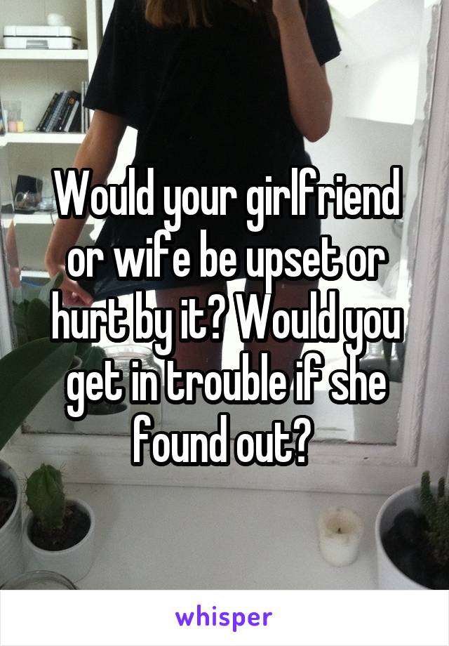 Would your girlfriend or wife be upset or hurt by it? Would you get in trouble if she found out? 