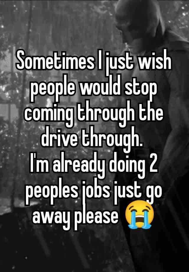 Sometimes I just wish people would stop coming through the drive through. 
I'm already doing 2 peoples jobs just go away please 😭