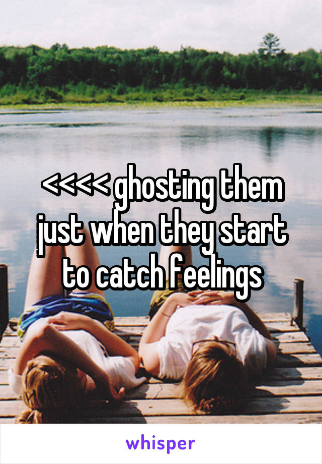 <<<< ghosting them just when they start to catch feelings