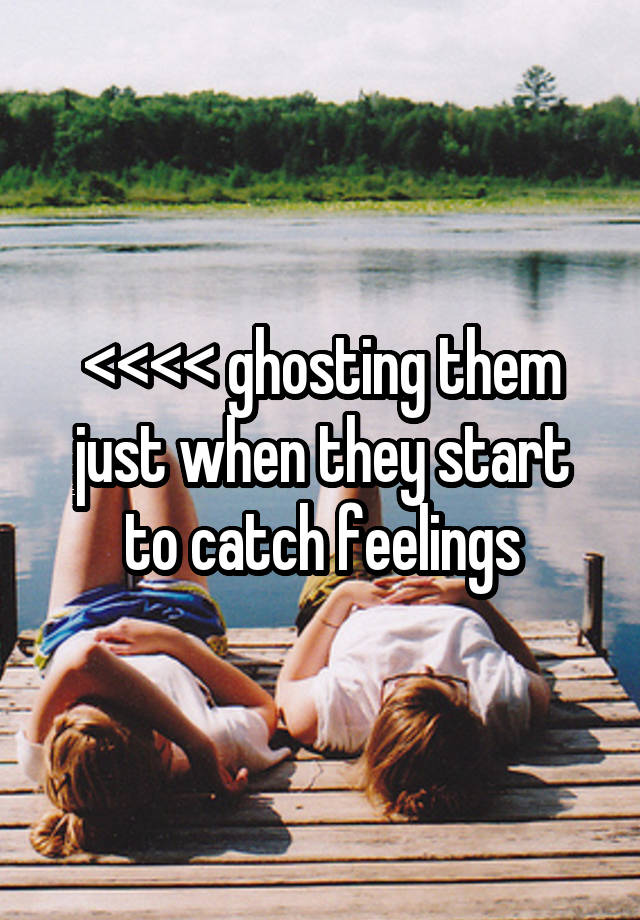 <<<< ghosting them just when they start to catch feelings