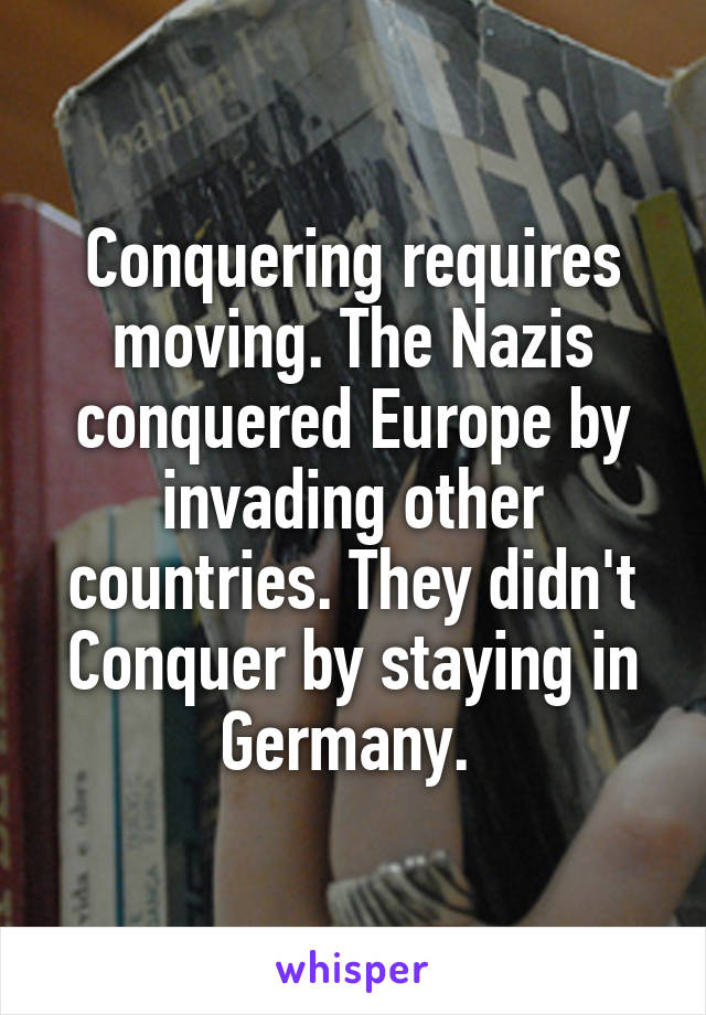 Conquering requires moving. The Nazis conquered Europe by invading other countries. They didn't Conquer by staying in Germany. 