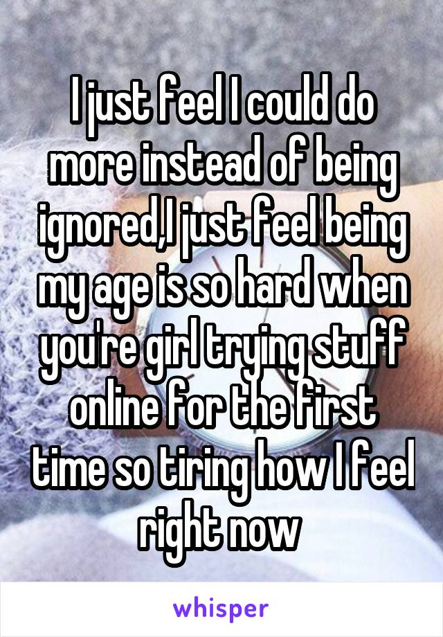 I just feel I could do more instead of being ignored,I just feel being my age is so hard when you're girl trying stuff online for the first time so tiring how I feel right now 