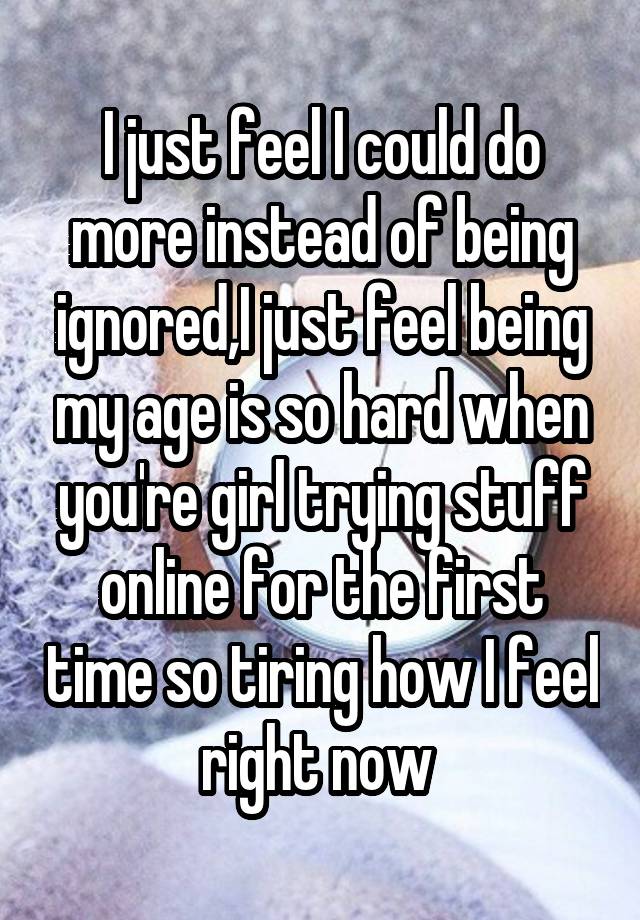 I just feel I could do more instead of being ignored,I just feel being my age is so hard when you're girl trying stuff online for the first time so tiring how I feel right now 