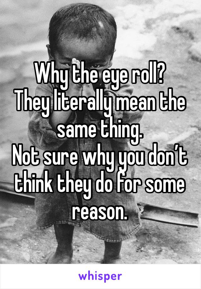 Why the eye roll?
They literally mean the same thing.
Not sure why you don’t think they do for some reason.